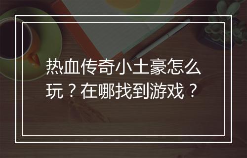 热血传奇小土豪怎么玩？在哪找到游戏？