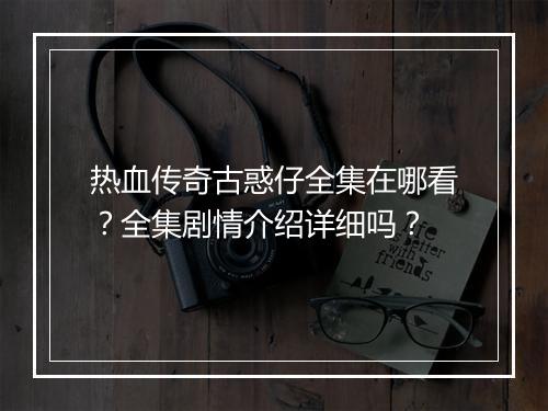 热血传奇古惑仔全集在哪看？全集剧情介绍详细吗？