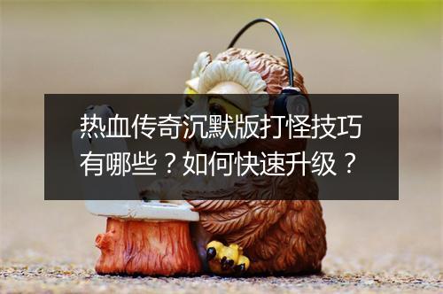 热血传奇沉默版打怪技巧有哪些？如何快速升级？