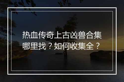 热血传奇上古凶兽合集哪里找？如何收集全？