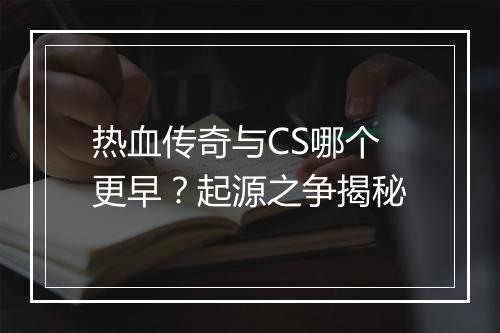 热血传奇与CS哪个更早？起源之争揭秘