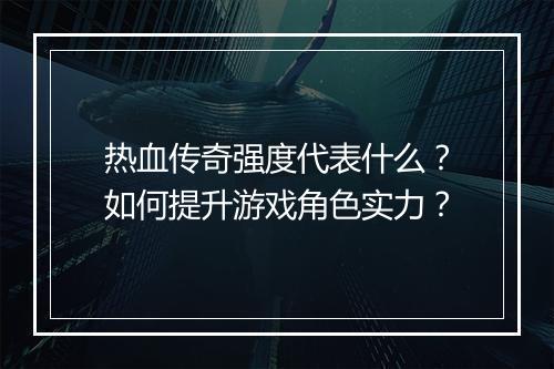 热血传奇强度代表什么？如何提升游戏角色实力？