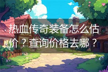 热血传奇装备怎么估价？查询价格去哪？