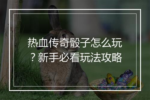 热血传奇骰子怎么玩？新手必看玩法攻略