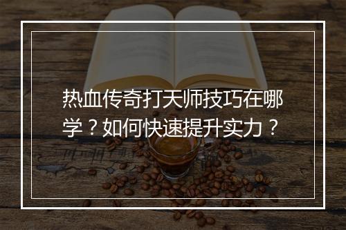 热血传奇打天师技巧在哪学？如何快速提升实力？