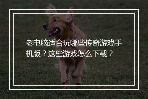 老电脑适合玩哪些传奇游戏手机版？这些游戏怎么下载？
