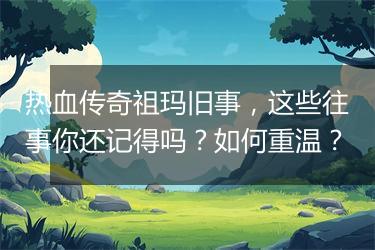 热血传奇祖玛旧事，这些往事你还记得吗？如何重温？