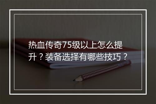 热血传奇75级以上怎么提升？装备选择有哪些技巧？