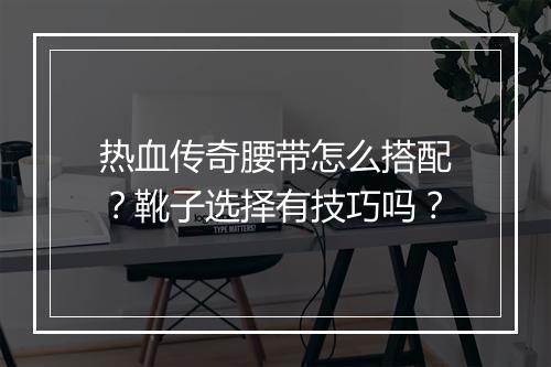 热血传奇腰带怎么搭配？靴子选择有技巧吗？