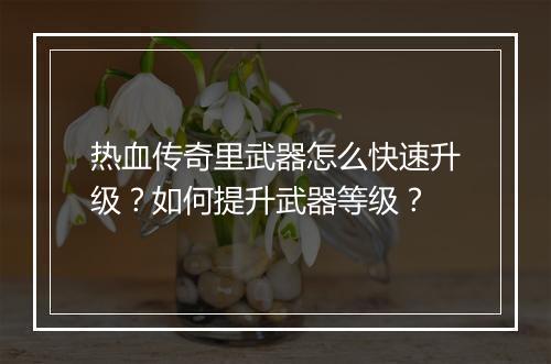 热血传奇里武器怎么快速升级？如何提升武器等级？