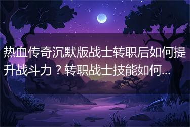 热血传奇沉默版战士转职后如何提升战斗力？转职战士技能如何搭配？