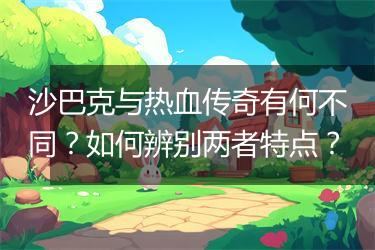 沙巴克与热血传奇有何不同？如何辨别两者特点？