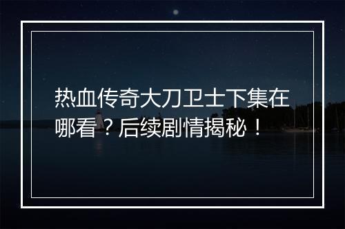 热血传奇大刀卫士下集在哪看？后续剧情揭秘！