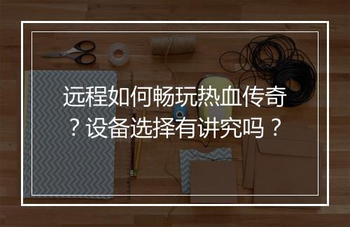 远程如何畅玩热血传奇？设备选择有讲究吗？