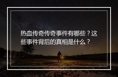 热血传奇传奇事件有哪些？这些事件背后的真相是什么？