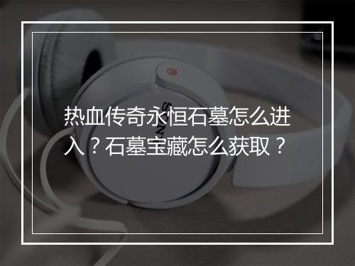 热血传奇永恒石墓怎么进入？石墓宝藏怎么获取？