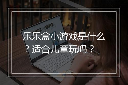 乐乐盒小游戏是什么？适合儿童玩吗？
