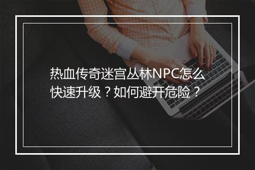 热血传奇迷宫丛林NPC怎么快速升级？如何避开危险？