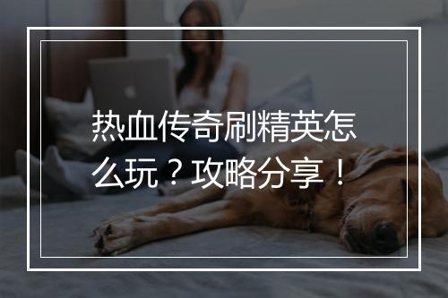 热血传奇刷精英怎么玩？攻略分享！