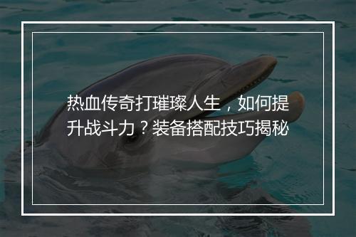热血传奇打璀璨人生，如何提升战斗力？装备搭配技巧揭秘
