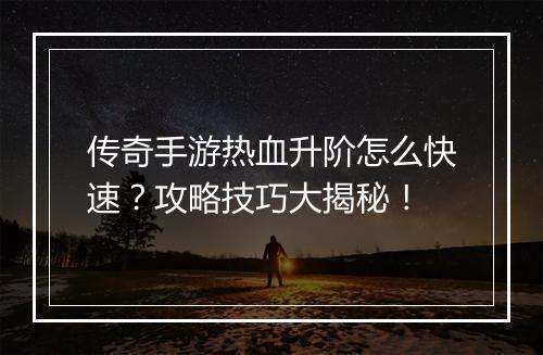 传奇手游热血升阶怎么快速？攻略技巧大揭秘！