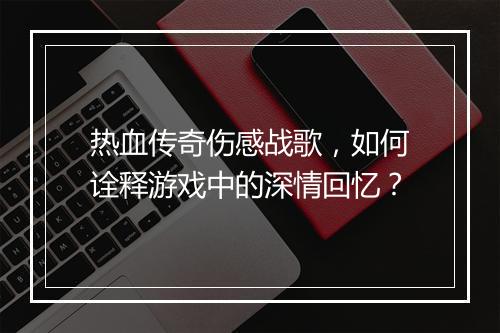 热血传奇伤感战歌，如何诠释游戏中的深情回忆？