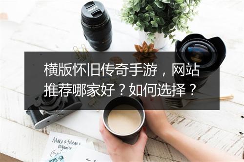 横版怀旧传奇手游，网站推荐哪家好？如何选择？