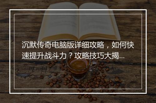 沉默传奇电脑版详细攻略，如何快速提升战斗力？攻略技巧大揭秘！
