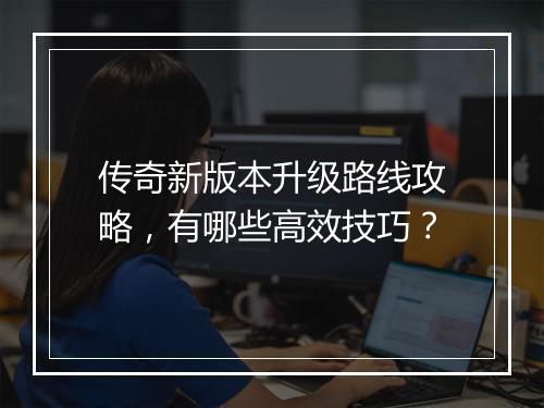 传奇新版本升级路线攻略，有哪些高效技巧？