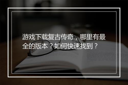游戏下载复古传奇，哪里有最全的版本？如何快速找到？