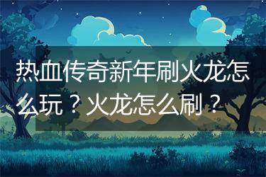 热血传奇新年刷火龙怎么玩？火龙怎么刷？