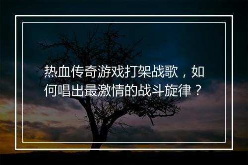热血传奇游戏打架战歌，如何唱出最激情的战斗旋律？