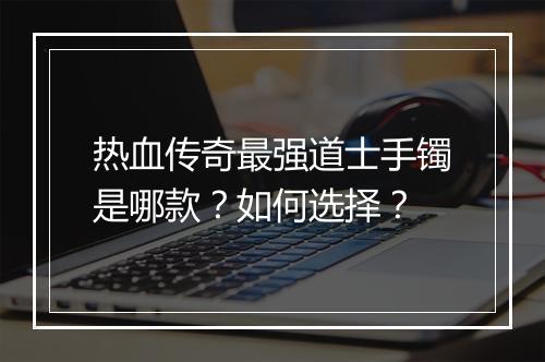 热血传奇最强道士手镯是哪款？如何选择？