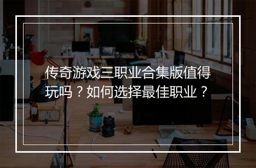 传奇游戏三职业合集版值得玩吗？如何选择最佳职业？