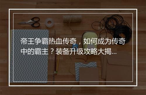 帝王争霸热血传奇，如何成为传奇中的霸主？装备升级攻略大揭秘！