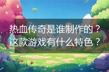 热血传奇是谁制作的？这款游戏有什么特色？