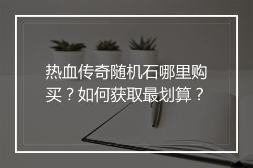 热血传奇随机石哪里购买？如何获取最划算？