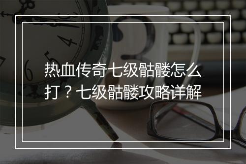 热血传奇七级骷髅怎么打？七级骷髅攻略详解