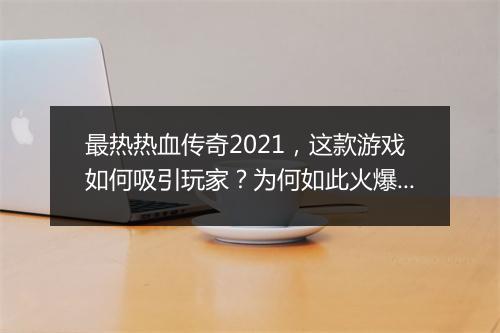 最热热血传奇2021，这款游戏如何吸引玩家？为何如此火爆？