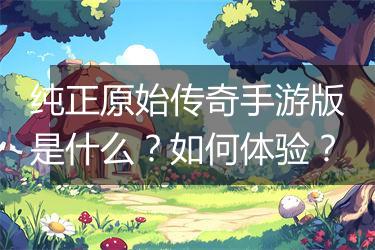 纯正原始传奇手游版是什么？如何体验？