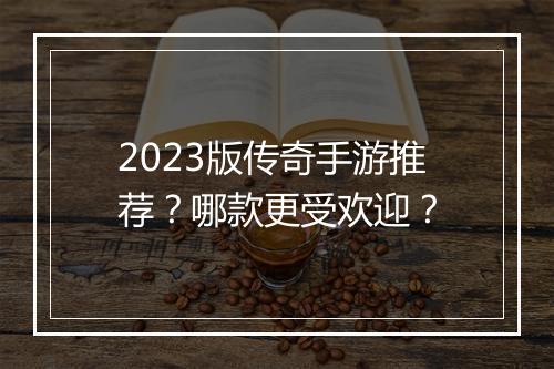 2023版传奇手游推荐？哪款更受欢迎？