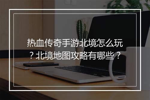 热血传奇手游北境怎么玩？北境地图攻略有哪些？