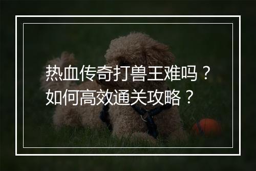 热血传奇打兽王难吗？如何高效通关攻略？