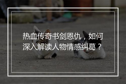 热血传奇书剑恩仇，如何深入解读人物情感纠葛？