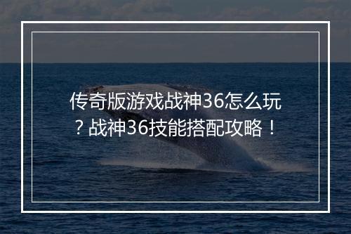传奇版游戏战神36怎么玩？战神36技能搭配攻略！