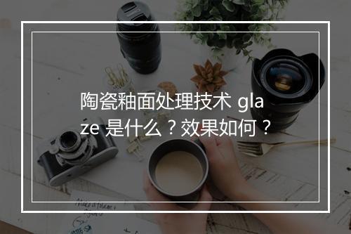 陶瓷釉面处理技术 glaze 是什么？效果如何？