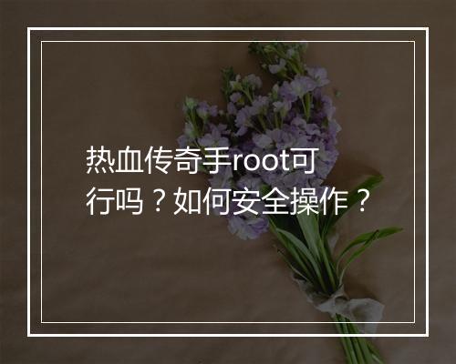 热血传奇手root可行吗？如何安全操作？