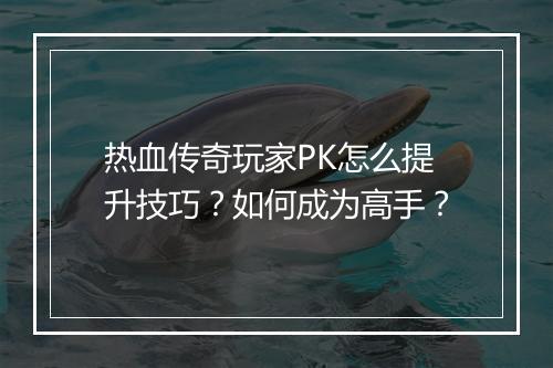 热血传奇玩家PK怎么提升技巧？如何成为高手？