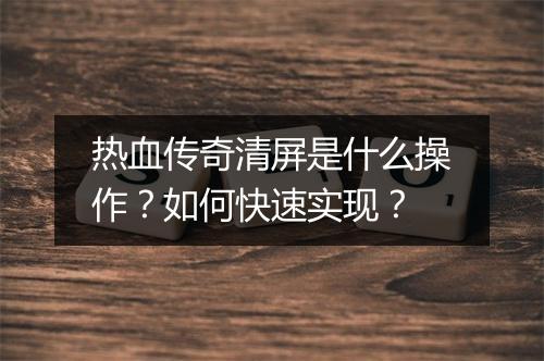 热血传奇清屏是什么操作？如何快速实现？