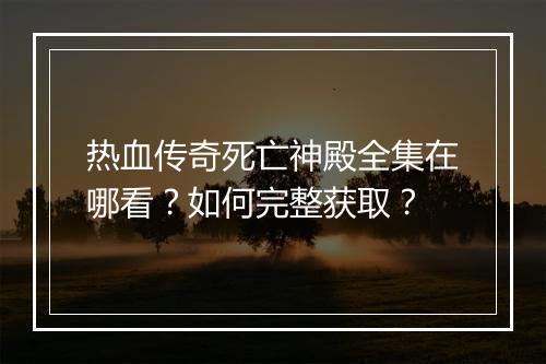 热血传奇死亡神殿全集在哪看？如何完整获取？